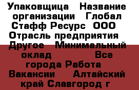 Упаковщица › Название организации ­ Глобал Стафф Ресурс, ООО › Отрасль предприятия ­ Другое › Минимальный оклад ­ 35 000 - Все города Работа » Вакансии   . Алтайский край,Славгород г.